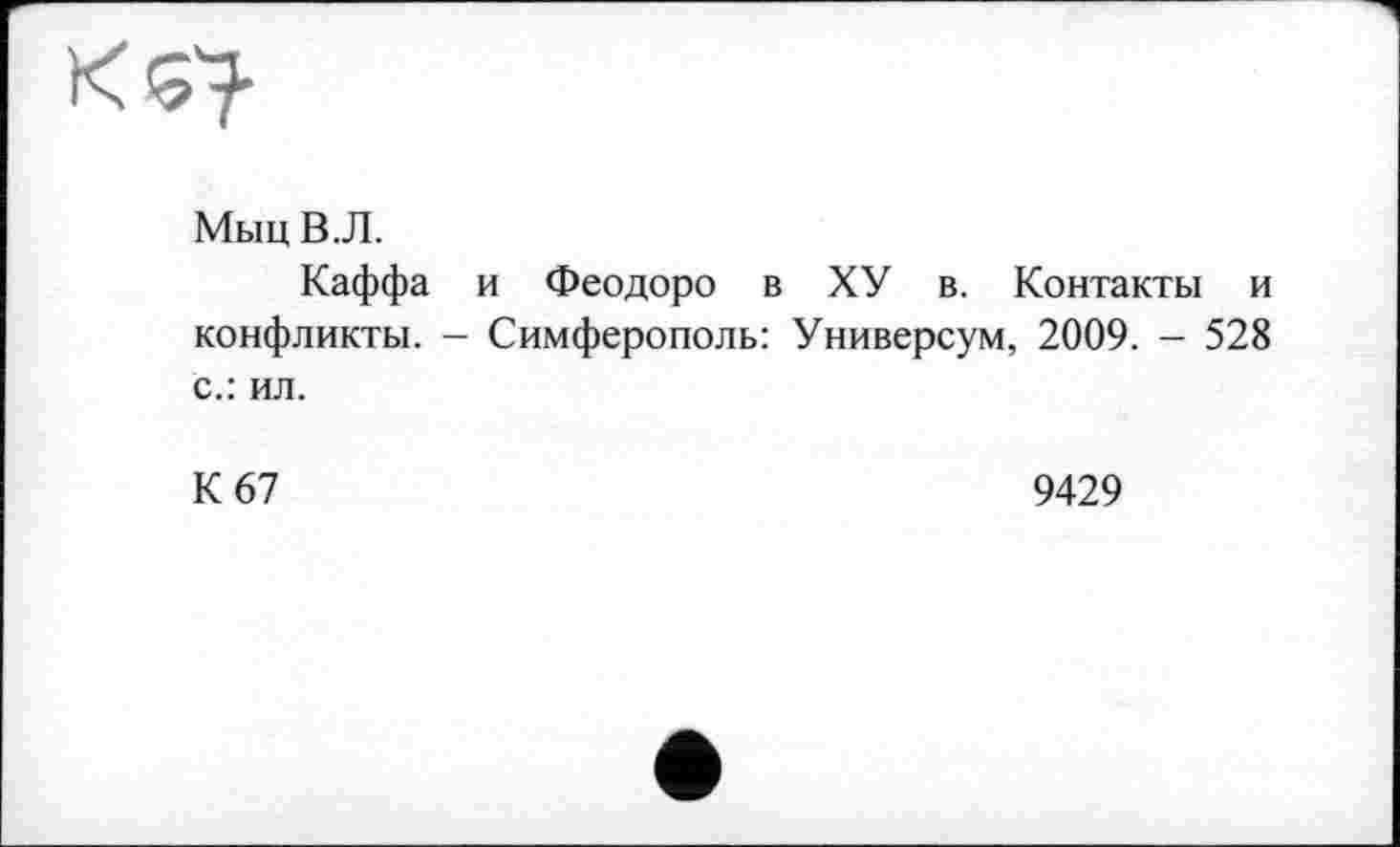 ﻿XQ
Мыц В. Л.
Каффа и Феодоро в ХУ в. Контакты и конфликты. - Симферополь: Универсум, 2009. - 528 с.: ил.
К 67	9429